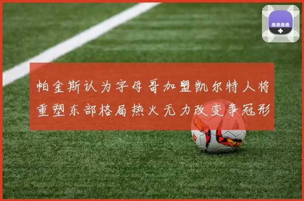 帕金斯认为字母哥加盟凯尔特人将重塑东部格局热火无力改变争冠形势