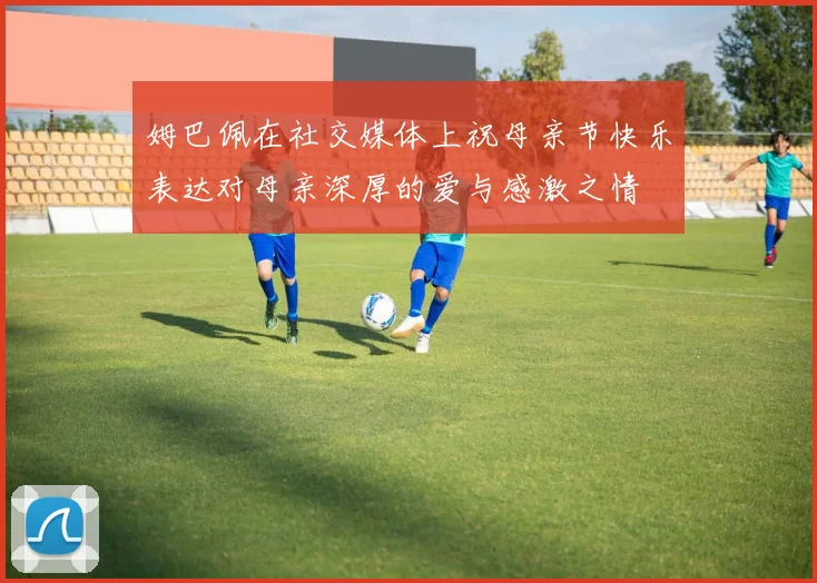 姆巴佩在社交媒体上祝母亲节快乐表达对母亲深厚的爱与感激之情