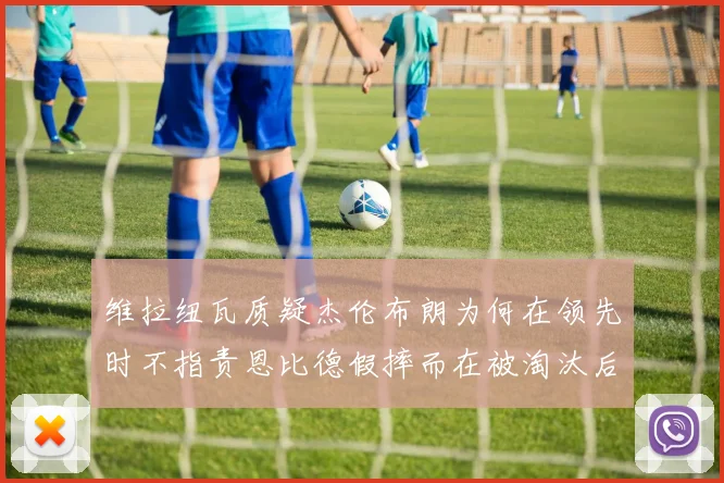 维拉纽瓦质疑杰伦布朗为何在领先时不指责恩比德假摔而在被淘汰后才发声