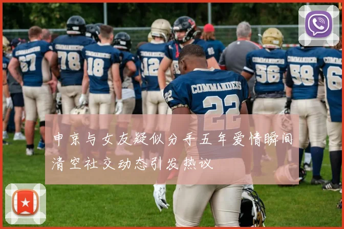 申京与女友疑似分手五年爱情瞬间清空社交动态引发热议