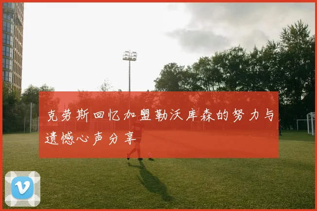 克劳斯回忆加盟勒沃库森的努力与遗憾心声分享