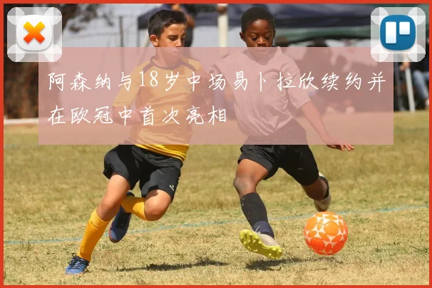 阿森纳与18岁中场易卜拉欣续约并在欧冠中首次亮相