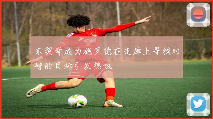 东契奇成为施罗德在走廊上寻找对峙的目标引发热议