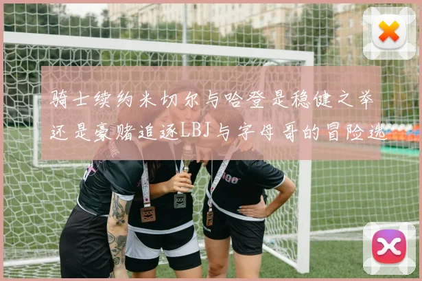 骑士续约米切尔与哈登是稳健之举还是豪赌追逐LBJ与字母哥的冒险选择