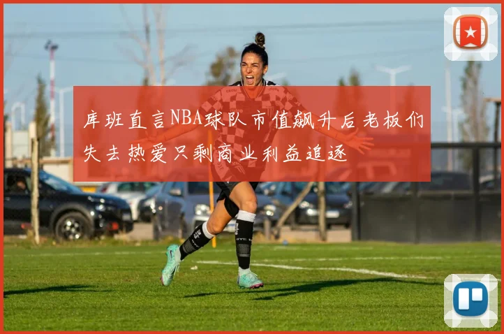 库班直言NBA球队市值飙升后老板们失去热爱只剩商业利益追逐