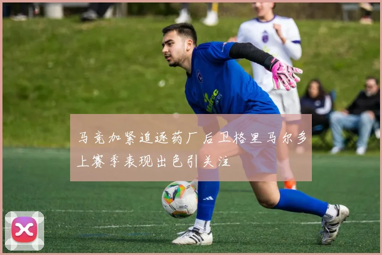 马竞加紧追逐药厂后卫格里马尔多上赛季表现出色引关注
