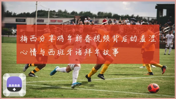 梅西分享鸡年新春视频背后的羞涩心情与西班牙语拜年故事