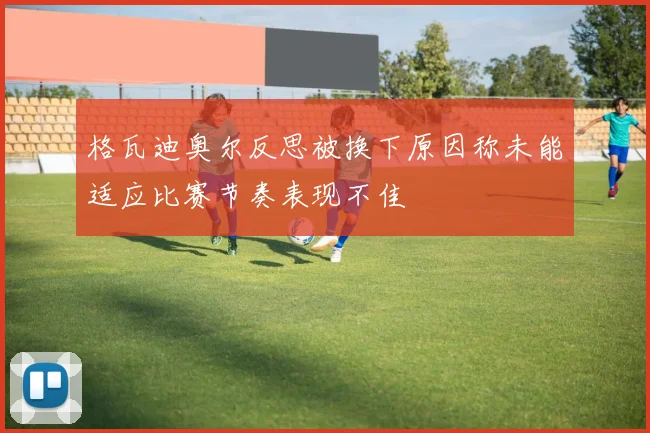 格瓦迪奥尔反思被换下原因称未能适应比赛节奏表现不佳