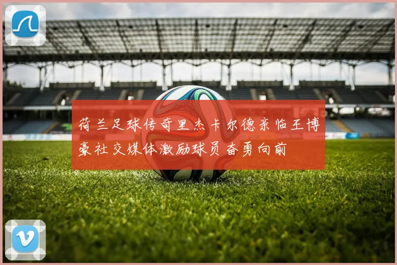 荷兰足球传奇里杰卡尔德亲临王博豪社交媒体激励球员奋勇向前