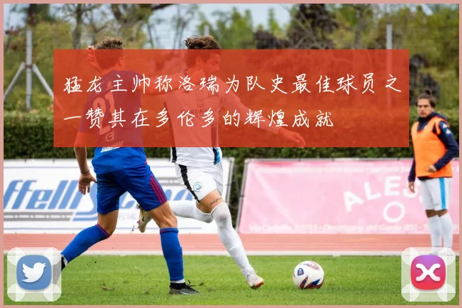 猛龙主帅称洛瑞为队史最佳球员之一赞其在多伦多的辉煌成就
