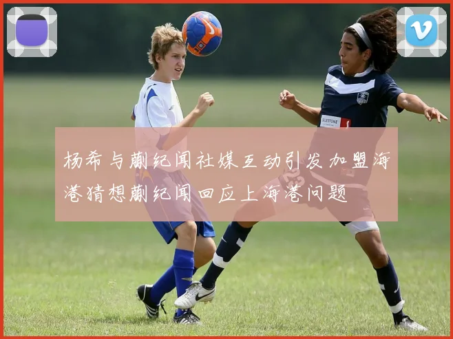 杨希与蒯纪闻社媒互动引发加盟海港猜想蒯纪闻回应上海港问题