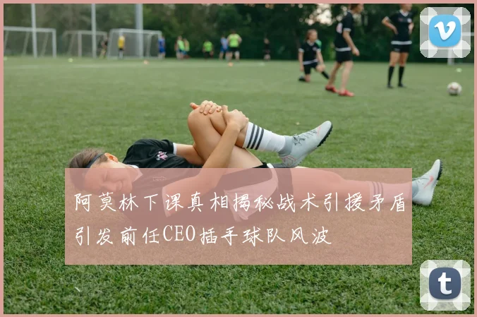 阿莫林下课真相揭秘战术引援矛盾引发前任CEO插手球队风波