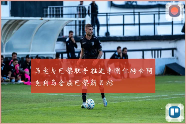 马竞与巴黎联手推进李刚仁转会阿克利乌舍成巴黎新目标