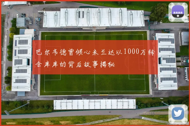 巴尔韦德曾倾心米兰达以1000万转会库库的背后故事揭秘