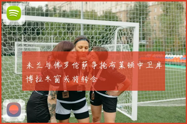 米兰与佛罗伦萨争抢布莱顿中卫库博拉冬窗或将转会
