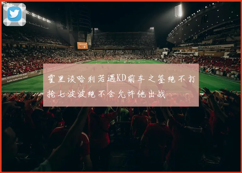 霍里谈哈利若遇KD前车之鉴绝不打抢七波波绝不会允许他出战