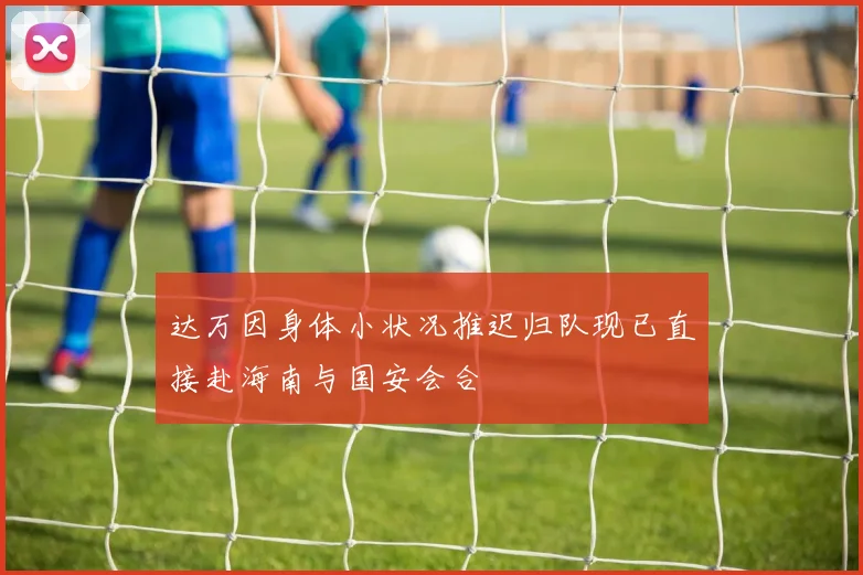 达万因身体小状况推迟归队现已直接赴海南与国安会合