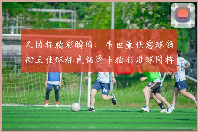 足协杯精彩瞬间：韦世豪任意球领衔五佳球林良铭泽卡精彩进球同样耀眼