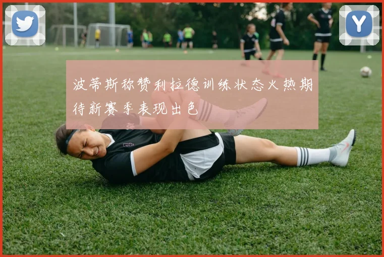 波蒂斯称赞利拉德训练状态火热期待新赛季表现出色